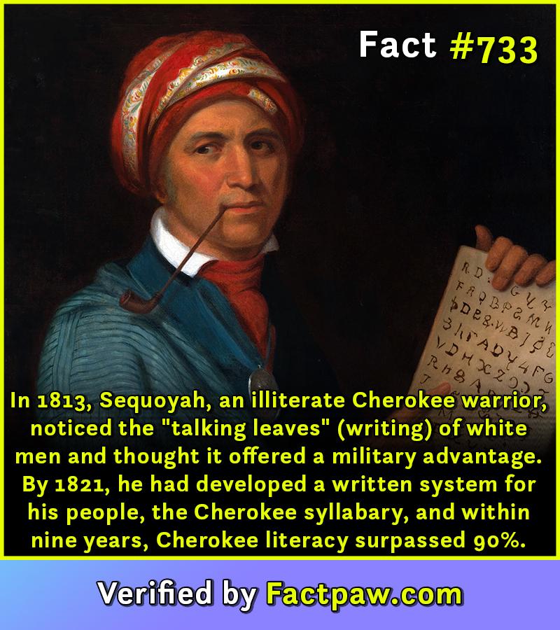 In 1813, Sequoyah, an illiterate Cherokee warrior, noticed the "talking leaves" (writing) of white men and thought it offered a military advantage. By 1821, he had developed a written system for his people, the Cherokee syllabary, and within nine years, Cherokee literacy surpassed 90%.