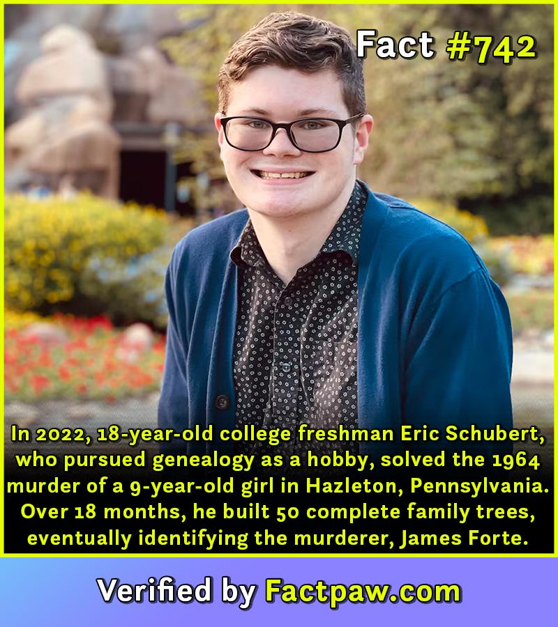 In 2022, 18-year-old college freshman Eric Schubert, who pursued genealogy as a hobby, solved the 1964 murder of a 9-year-old girl in Hazleton, Pennsylvania. Over 18 months, he built 50 complete family trees, eventually identifying the murderer, James Forte.